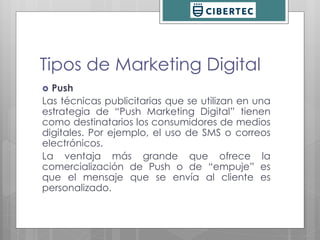 Tipos de Marketing Digital 
 Push 
Las técnicas publicitarias que se utilizan en una 
estrategia de “Push Marketing Digital” tienen 
como destinatarios los consumidores de medios 
digitales. Por ejemplo, el uso de SMS o correos 
electrónicos. 
La ventaja más grande que ofrece la 
comercialización de Push o de “empuje” es 
que el mensaje que se envía al cliente es 
personalizado. 
 