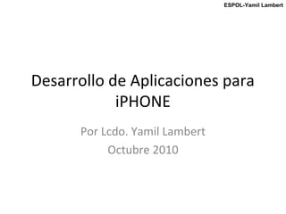 ESPOL-Yamil Lambert
Desarrollo de Aplicaciones para
iPHONE
Por Lcdo. Yamil Lambert
Octubre 2010
 