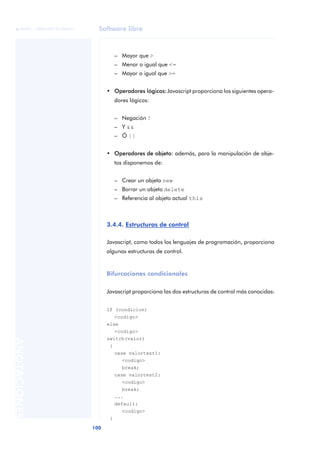 Software libre
100
ANOTACIONES

 FUOC • XP04/90791/00021
– Mayor que >
– Menor o igual que <=
– Mayor o igual que >=
• Operadores lógicos:Javascript proporciona los siguientes opera-
dores lógicos:
– Negación !
– Y &&
– Ó ||
• Operadores de objeto: además, para la manipulación de obje-
tos disponemos de:
– Crear un objeto new
– Borrar un objeto delete
– Referencia al objeto actual this
3.4.4. Estructuras de control
Javascript, como todos los lenguajes de programación, proporciona
algunas estructuras de control.
Bifurcaciones condicionales
Javascript proporciona las dos estructuras de control más conocidas:
if (condicion)
<codigo>
else
<codigo>
switch(valor)
{
case valortest1:
<codigo>
break;
case valortest2:
<codigo>
break;
...
default:
<codigo>
}
 