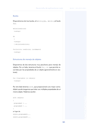 101
Desarrollo de aplicaciones web
ANOTACIONES

 FUOC • XP04/90791/00021
Bucles
Dispondremos de tres bucles, el while y do, while y el bucle
for.
while(condicion)
<codigo>
do
{
<codigo>
} while(condicion);
for(inicio; condicion; incremento)
<codigo>
Estructuras de manejo de objetos
Disponemos de dos estructuras muy peculiares para manejo de
objetos. Por un lado, tenemos el bucle for..in que permite re-
corridos por las propiedades de un objeto (generalmente en vec-
tores):
for (<variable> in <objeto)
<codigo>
Por otro lado tenemos with, que proporcionará una mayor como-
didad cuando tengamos que tratar con múltiples propiedades de un
mismo objeto. Podemos escribir:
with (objeto)
{
propiedad1 = ...
propiedad2 = ...
}
en lugar de:
objeto.propiedad1=...
objeto.propiedad2=...
 