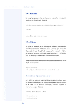 Software libre
102
ANOTACIONES

 FUOC • XP04/90791/00021
3.4.5. Funciones
Javascript proporciona las construcciones necesarias para definir
funciones. La sintaxis es la siguiente:
function nombre(argumento1, argumento2,..., argumento n)
{
código
}
Los parámetros se pasan por valor.
3.4.6. Objetos
Un objeto en Javascript es una estructura de datos que contiene tanto
variables (propiedades del objeto), como funciones que manipulan
el objeto (métodos). El modelo de programación orientada a objetos
de Javascript es mucho más simple que el de Java o C++. En Javas-
cript no se distingue entre objetos e instancias de objetos.
El mecanismo para acceder a las propiedades o a los métodos de un
objeto es el siguiente:
objeto.propiedad
valor=objeto.metodo(parametro1, parametro2, ...)
Definición de objetos en Javascript
Para definir un objeto en Javascript debemos, en primer lugar, defi-
nir una función especial, cuya finalidad consiste en construir el obje-
to. A dicha función, llamada constructor, debemos asignarle el
mismo nombre que al objeto.
function MiObjeto(atr1, atr2)
{
this.atr1=atr1;
this.atr2=atr2;
}
 