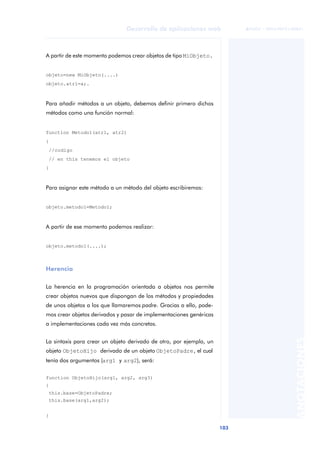 103
Desarrollo de aplicaciones web
ANOTACIONES

 FUOC • XP04/90791/00021
A partir de este momento podemos crear objetos de tipo MiObjeto.
objeto=new MiObjeto(....)
objeto.atr1=a;.
Para añadir métodos a un objeto, debemos definir primero dichos
métodos como una función normal:
function Metodo1(atr1, atr2)
{
//codigo
// en this tenemos el objeto
}
Para asignar este método a un método del objeto escribiremos:
objeto.metodo1=Metodo1;
A partir de ese momento podemos realizar:
objeto.metodo1(....);
Herencia
La herencia en la programación orientada a objetos nos permite
crear objetos nuevos que dispongan de los métodos y propiedades
de unos objetos a los que llamaremos padre. Gracias a ello, pode-
mos crear objetos derivados y pasar de implementaciones genéricas
a implementaciones cada vez más concretas.
La sintaxis para crear un objeto derivado de otro, por ejemplo, un
objeto ObjetoHijo derivado de un objeto ObjetoPadre, el cual
tenía dos argumentos (arg1 y arg2), será:
function ObjetoHijo(arg1, arg2, arg3)
{
this.base=ObjetoPadre;
this.base(arg1,arg2);
}
 
