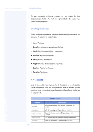 Software libre
104
ANOTACIONES

 FUOC • XP04/90791/00021
En ese momento podemos acceder por un objeto de tipo
ObjetoHijo tanto a los métodos y propiedades del objeto hijo
como del objeto padre.
Objetos predefinidos
En las implementaciones de Javascript existentes disponemos de un
conjunto de objetos ya predefinidos:
• Array Vectores.
• Date Para almacenar y manipular fechas.
• Math Métodos matemáticos y constantes.
• Number Algunas constantes.
• String Manejo de cadenas.
• RegExp Manejo de expresiones regulares.
• Boolean Valores booleanos.
• Function Funciones.
3.4.7. Eventos
Uno de los puntos más importantes de Javascript es su interacción
con el navegador. Para ello incorpora una serie de eventos que se
disparan en el momento en que el usuario realiza alguna acción en
la página web.
Tabla 4. Eventos
Evento Descripción
onLoad
Termina de cargarse una página. Disponible en:
<BODY>
onUnLoad Salir de una página. Disponible en: <BODY>
onMouseOver
Pasar el ratón por encima. Disponible en: <A>,
<AREA>
onMouseOut Que el ratón deje de estar encima de un elemento
onSubmit Enviar un formulario. Disponible en: <FORM>
 