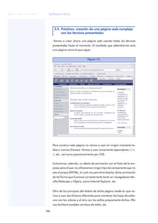 Software libre
106
ANOTACIONES

 FUOC • XP04/90791/00021
.
.Vamos a crear ahora una página web usando todas las técnicas
presentadas hasta el momento. El resultado que obtendremos será
una página como la que sigue:
Para construir esta página no vamos a usar en ningún momento ta-
blas o marcos (frames). Vamos a usar únicamente separadores DIV,
P, etc., así como posicionamiento por CSS.
Incluiremos, además, un efecto de animación con el título de la em-
presa para el que no utilizaremos ningún tipo de componente que no
sea el propio DHTML, lo cual nos permitirá diseñar dicha animación
de tal forma que funcione correctamente tanto en navegadores Mo-
zilla/Netscape u Opera, como Internet Explorer, etc.
Otro de los principios del diseño de dicha página reside en que va-
mos a usar dos ficheros diferentes para mantener las hojas de estilo:
uno con los colores y el otro con los estilos propiamente dichos. Ello
nos facilitará posibles cambios de estilo, etc.
3.5. Prácticas: creación de una página web compleja
con las técnicas presentadas
Figura 13.
 