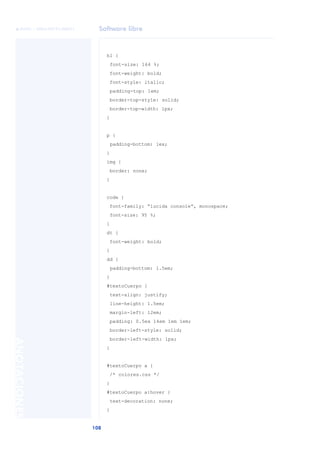 Software libre
108
ANOTACIONES

 FUOC • XP04/90791/00021
h1 {
font-size: 164 %;
font-weight: bold;
font-style: italic;
padding-top: 1em;
border-top-style: solid;
border-top-width: 1px;
}
p {
padding-bottom: 1ex;
}
img {
border: none;
}
code {
font-family: “lucida console”, monospace;
font-size: 95 %;
}
dt {
font-weight: bold;
}
dd {
padding-bottom: 1.5em;
}
#textoCuerpo {
text-align: justify;
line-height: 1.5em;
margin-left: 12em;
padding: 0.5ex 14em 1em 1em;
border-left-style: solid;
border-left-width: 1px;
}
#textoCuerpo a {
/* colores.css */
}
#textoCuerpo a:hover {
text-decoration: none;
}
 