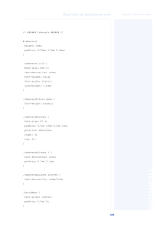 109
Desarrollo de aplicaciones web
ANOTACIONES

 FUOC • XP04/90791/00021
/* ###### Cabecera ###### */
#cabecera{
height: 4em;
padding: 0.25em 2.5mm 0 4mm;
}
.cabeceraTitulo {
font-size: 252 %;
text-decoration: none;
font-weight: bold;
font-style: italic;
line-height: 1.5em;
}
.cabeceraTitulo span {
font-weight: normal;
}
.cabeceraEnlaces {
font-size: 87 %;
padding: 0.5ex 10em 0.5ex 1em;
position: absolute;
right: 0;
top: 0;.
}
.cabeceraEnlaces * {
text-decoration: none;
padding: 0 2ex 0 1ex;
}
.cabeceraEnlaces a:hover {
text-decoration: underline;
}
.barraMenu {
text-align: center;
padding: 0.5ex 0;
}
 