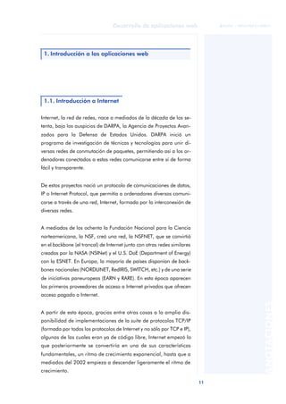 11
Desarrollo de aplicaciones web
ANOTACIONES

 FUOC • XP04/90791/00021
Internet, la red de redes, nace a mediados de la década de los se-
tenta, bajo los auspicios de DARPA, la Agencia de Proyectos Avan-
zados para la Defensa de Estados Unidos. DARPA inició un
programa de investigación de técnicas y tecnologías para unir di-
versas redes de conmutación de paquetes, permitiendo así a los or-
denadores conectados a estas redes comunicarse entre sí de forma
fácil y transparente.
De estos proyectos nació un protocolo de comunicaciones de datos,
IP o Internet Protocol, que permitía a ordenadores diversos comuni-
carse a través de una red, Internet, formada por la interconexión de
diversas redes.
A mediados de los ochenta la Fundación Nacional para la Ciencia
norteamericana, la NSF, creó una red, la NSFNET, que se convirtió
en el backbone (el troncal) de Internet junto con otras redes similares
creadas por la NASA (NSINet) y el U.S. DoE (Department of Energy)
con la ESNET. En Europa, la mayoría de países disponían de back-
bones nacionales (NORDUNET, RedIRIS, SWITCH, etc.) y de una serie
de iniciativas paneuropeas (EARN y RARE). En esta época aparecen
los primeros proveedores de acceso a Internet privados que ofrecen
acceso pagado a Internet.
A partir de esta época, gracias entre otras cosas a la amplia dis-
ponibilidad de implementaciones de la suite de protocolos TCP/IP
(formada por todos los protocolos de Internet y no sólo por TCP e IP),
algunas de las cuales eran ya de código libre, Internet empezó lo
que posteriormente se convertiría en una de sus características
fundamentales, un ritmo de crecimiento exponencial, hasta que a
mediados del 2002 empieza a descender ligeramente el ritmo de
crecimiento.
1. Introducción a las aplicaciones web
1.1. Introducción a Internet
 