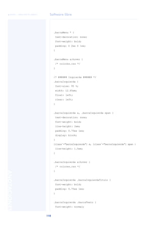 Software libre
110
ANOTACIONES

 FUOC • XP04/90791/00021
.barraMenu * {
text-decoration: none;
font-weight: bold;
padding: 0 2ex 0 1ex;
}
.barraMenu a:hover {
/* colores.css */
}
/* ###### Izquierda ###### */
.barraIzquierda {
font-size: 95 %;
width: 12.65em;
float: left;
clear: left;
}
.barraIzquierda a, .barraIzquierda span {
text-decoration: none;
font-weight: bold;
line-height: 2em;
padding: 0.75ex 1ex;
display: block;
}
[class˜=“barraIzquierda”] a, [class˜=“barraIzquierda”] span {
line-height: 1.5em;
}
.barraIzquierda a:hover {
/* colores.css */
}
.barraIzquierda .barraIzquierdaTitulo {
font-weight: bold;
padding: 0.75ex 1ex;
}
.barraIzquierda .barraTexto {
font-weight: normal;
 
