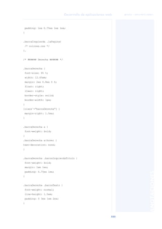 111
Desarrollo de aplicaciones web
ANOTACIONES

 FUOC • XP04/90791/00021
padding: 1ex 0.75ex 1ex 1ex;
}
.barraIzquierda .laPagina{
/* colores.css */
}.
/* ###### Derecha ###### */
.barraDerecha {
font-size: 95 %;
width: 12.65em;
margin: 2ex 0.8ex 0 0;
float: right;
clear: right;
border-style: solid;
border-width: 1px;
}
[class˜=“barraDerecha”] {
margin-right: 1.5ex;
}
.barraDerecha a {
font-weight: bold;
}
.barraDerecha a:hover {
text-decoration: none;
}
.barraDerecha .barraIzquierdaTitulo {
font-weight: bold;
margin: 1em 1ex;
padding: 0.75ex 1ex;
}
.barraDerecha .barraTexto {
font-weight: normal;
line-height: 1.5em;
padding: 0 3ex 1em 2ex;
}
 