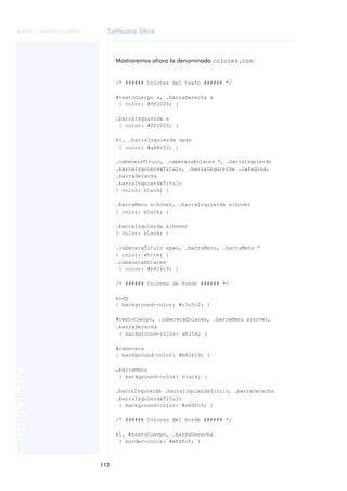 Software libre
112
ANOTACIONES

 FUOC • XP04/90791/00021
Mostraremos ahora la denominada colores.css:
/* ###### Colores del texto ###### */
#textoCuerpo a, .barraDerecha a
{ color: #ff2020; }
.barraIzquierda a
{ color: #ff2020; }
h1, .barraIzquierda span
{ color: #a68c53; }
.cabeceraTitulo, .cabeceraEnlaces *, .barraIzquierda
.barraIzquierdaTitulo, .barraIzquierda .laPagina,
.barraDerecha
.barraIzquierdaTitulo
{ color: black; }
.barraMenu a:hover, .barraIzquierda a:hover
{ color: black; }
.barraIzquierda a:hover
{ color: black; }
.cabeceraTitulo span, .barraMenu, .barraMenu *
{ color: white; }
.cabeceraEnlaces
{ color: #b82619; }
/* ###### Colores de fondo ###### */
body
{ background-color: #c3c2c2; }
#textoCuerpo, .cabeceraEnlaces, .barraMenu a:hover,
.barraDerecha
{ background-color: white; }
#cabecera
{ background-color: #b82619; }
.barraMenu
{ background-color: black; }
.barraIzquierda .barraIzquierdaTitulo, .barraDerecha
.barraIzquierdaTitulo
{ background-color: #e6dfcf; }
/* ###### Colores del borde ###### */
h1, #textoCuerpo, .barraDerecha
{ border-color: #e6dfcf; }
 