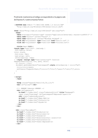 113
Desarrollo de aplicaciones web
ANOTACIONES

 FUOC • XP04/90791/00021
Finalmente mostraremos el código correspondiente a la página web
de Empresa X, nuestra empresa ficticia:
<!DOCTYPE html PUBLIC "-//W3C//DTD XHTML 1.0 Strict//EN"
"http://www.w3.org/TR/xhtml1/DTD/xhtml1-strict.dtd">
<html xmlns="http://www.w3.org/1999/xhtml" xml:lang="es">
<head>
<meta http-equiv="content-type" content="application/xhtml+xml; charset=iso8859-1" />
<meta name="author" content="haran" />
<meta name="generator" content="Windows Notepad" />
<link rel="stylesheet" type="text/css" href="estilo.css" />
<link rel="stylesheet" type="text/css" href="colores.css"/>
<title>Demo</title>
<style type="text/css"> .textoexp {
font-family: Arial;
color: black;
font-size: 30pt;
text-align: left;
letter-spacing: -20px;
} </style> <script type="text/javascript"> function
expandirTexto(inicio, fin, paso, velo){
if (inicio < fin){
document.getElementById("textoexpand").style.letterSpacing = inicio+"px";
inicio=inicio+paso;
setTimeout("expandirTexto("+inicio+","+fin+","+paso+","+velo+")",velo);
}
}
</script>
</head>
<body onLoad="expandirTexto(-20,30,1,5);">
<div id="arriba"></div>
<!-- ###### Cabecera ###### -->
<div id="cabecera">
<a href="./index.html" class="cabeceraTitulo" title="Homepage">
<span class="textoexp" id="textoexpand">EmpresaX</span></a>
<div class="cabeceraEnlaces">.
<a href="./index.html">Mapa Web</a>
<a href="./index.html">Contacto</a>
<a href="./index.html">Ayuda</a>
</div>
</div>
<div class="barraMenu">
<a href="./index.html">Productos</a>
<a href="./index.html">Soluciones</a>
<a href="./index.html">Tienda</a>
<a href="./index.html">Atenci&oacute;n usuario</a>
<a href="./index.html">Contactenos</a>
<a href="./index.html">Sobre EmpresaX</a>
</div>
 