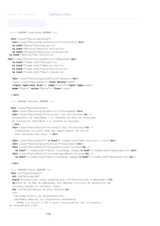 Software libre
114
ANOTACIONES

 FUOC • XP04/90791/00021
<!-- ###### Izquierda ###### -->
<div class="barraIzquierda">
<div class="barraIzquierdaTitulo">Contenidos</div>
<a href="#bien">Bienvenido</a>
<a href="#mision">Nuestra Misión</a>
<a href="#logros">Nuestros clientes</a>
<a href="#futuro">El futuro</a>
<div class="barraIzquierdaTitulo">EmpresaX</div>
<a href="index.html">Europa</a>
<a href="index.html">América Sur</a>
<a href="index.html">ásia/Pacifico</a>
<a href="index.html">Resto Mundo</a>
<div class="barraIzquierdaTitulo">Buscar</div>
<span class="barraTexto"><form method="GET">
<Input type=text size=13 name="texto"><input type=submit
name="Busca" value="Busca"></form></span>
</div>
<!-- ###### Derecha ###### -->
<div class="barraDerecha">
<div class="barraIzquierdaTitulo">Novedades</div>
<div class="barraTexto"><strong>1 Oct 03</strong><br />
Lanzamiento de VaporWare 1.0! Después de años de versiones
de evaluación VaporWare 1.0 lanzado al mercado.
</div>
<div class="barraTexto"><strong>15 May 03</strong><br />
Inaugurada la nueva sede del departamento de I+D en
Sant Bartomeu del Grau. </div>
<div class="barraTexto"><a href="./index.html">más noticias...</a></div>
<div class="barraIzquierdaTitulo">Descargas</div>
<div class="barraTexto"><strong>X-Linux</strong><br />
<a href="./index.html">datos </a>&nbsp; &nbsp;<a href="./index.html">descarga</a></div>
<div class="barraTexto"><strong>VaporWare</strong><br />
<a href="./index.html">datos</a>&nbsp; &nbsp;<a href="./index.html">descarga</a></div>
</div>
<!-- ###### Texto ###### -->
<div id="textoCuerpo">
<h1 id="Bienvenida"
style="border-top: none; padding-top: 0;">Bienvenidos a EmpresaX!</h1>
<p>Esta es la Web de EmpresaX, una empresa ficticia de desarrollo de
software basado en software libre.
<h1 id="Notas">Notas de este diseño</h1>
<dl>
<dt>Cumplimiento de estándares</dt>
<dd>Hemos seguido los siguientes estándares
XHTML 1.0 Strict y CSS 2 para visualización con la mayoría
de navegadores.</dd>
 