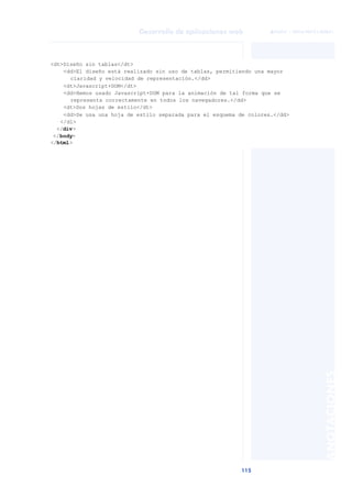 115
Desarrollo de aplicaciones web
ANOTACIONES

 FUOC • XP04/90791/00021
<dt>Diseño sin tablas</dt>
<dd>El diseño está realizado sin uso de tablas, permitiendo una mayor
claridad y velocidad de representación.</dd>
<dt>Javascript+DOM</dt>
<dd>Hemos usado Javascript+DOM para la animación de tal forma que se
representa correctamente en todos los navegadores.</dd>
<dt>Dos hojas de estilo</dt>
<dd>Se usa una hoja de estilo separada para el esquema de colores.</dd>
</dl>
</div>
</body>
</html>
 