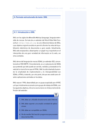 117
Desarrollo de aplicaciones web
ANOTACIONES

 FUOC • XP04/90791/00021
XML son las siglas de eXtensible Markup Language, lenguaje exten-
sible de marcas. Se trata de un estándar del Word Wide Web Con-
sortium (http://www.w3.org es una referencia básica de XML),
cuyo objetivo original consistía en permitir afrontar los retos de la pu-
blicación electrónica de documentos a gran escala. Actualmente,
XML está empezando a desempeñar un papel muy importante en el
intercambio de una gran variedad de información en la web y en
otros contextos.
XML deriva del lenguaje de marcas SGML (un estándar ISO, concre-
tamente el ISO-8879). Concretamente, es un subconjunto de SGML
que pretende que éste pueda ser servido, recibido y procesado en la
web de la misma forma que el HTML. XML ha sido diseñado buscan-
do la simplicidad de implementación y la interoperabilidad con
SGML y HTML y tratando, por otra parte, de que sea usado para di-
señar aplicaciones centradas en los datos.
XML nace en 1996, desarrollado por un grupo auspiciado por el W3C
y al que inicialmente se conocía como grupo de trabajo de SGML, con
los siguientes objetivos, tal como se enumeran en el documento de de-
finición del estándar:
4. Formato estructurado de texto: XML
4.1. Introducción a XML
1. XML debe ser utilizable directamente sobre Internet.
2. XML debe soportar una amplia variedad de aplica-
ciones.
3. XML debe ser compatible con SGML.
4. Ha de resultar fácil escribir programas que procesen
documentos XML.
 