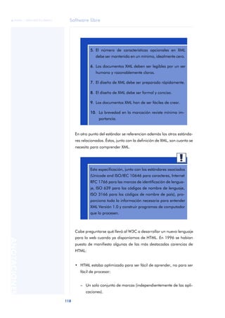 Software libre
118
ANOTACIONES

 FUOC • XP04/90791/00021
En otro punto del estándar se referencian además los otros estánda-
res relacionados. Éstos, junto con la definición de XML, son cuanto se
necesita para comprender XML.
Cabe preguntarse qué llevó al W3C a desarrollar un nuevo lenguaje
para la web cuando ya disponíamos de HTML. En 1996 se habían
puesto de manifiesto algunas de las más destacadas carencias de
HTML:
• HTML estaba optimizado para ser fácil de aprender, no para ser
fácil de procesar:
– Un solo conjunto de marcas (independientemente de las apli-
caciones).
5. El número de características opcionales en XML
debe ser mantenido en un mínimo, idealmente cero.
6. Los documentos XML deben ser legibles por un ser
humano y razonablemente claros.
7. El diseño de XML debe ser preparado rápidamente.
8. El diseño de XML debe ser formal y conciso.
9. Los documentos XML han de ser fáciles de crear.
10. La brevedad en la marcación reviste mínima im-
portancia.
Esta especificación, junto con los estándares asociados
(Unicode and ISO/IEC 10646 para caracteres, Internet
RFC 1766 para las marcas de identificación de lengua-
je, ISO 639 para los códigos de nombre de lenguaje,
ISO 3166 para los códigos de nombre de país), pro-
porciona toda la información necesaria para entender
XML Versión 1.0 y construir programas de computador
que lo procesen.
 