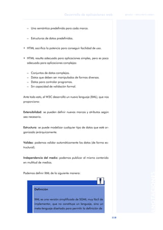 119
Desarrollo de aplicaciones web
ANOTACIONES

 FUOC • XP04/90791/00021
– Una semántica predefinida para cada marca.
– Estructuras de datos predefinidas.
• HTML sacrifica la potencia para conseguir facilidad de uso.
• HTML resulta adecuado para aplicaciones simples, pero es poco
adecuado para aplicaciones complejas:
– Conjuntos de datos complejos.
– Datos que deben ser manipulados de formas diversas.
– Datos para controlar programas.
– Sin capacidad de validación formal.
Ante todo esto, el W3C desarrolló un nuevo lenguaje (XML), que nos
proporciona:
Extensibilidad: se pueden definir nuevas marcas y atributos según
sea necesario.
Estructura: se puede modelizar cualquier tipo de datos que esté or-
ganizado jerárquicamente.
Validez: podemos validar automáticamente los datos (de forma es-
tructural).
Independencia del medio: podemos publicar el mismo contenido
en multitud de medios.
Podemos definir XML de la siguiente manera:
Definición
XML es una versión simplificada de SGML muy fácil de
implementar, que no constituye un lenguaje, sino un
meta-lenguaje diseñado para permitir la definición de
 