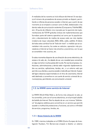 Software libre
12
ANOTACIONES

 FUOC • XP04/90791/00021
A mediados de los noventa se inició elboom de Internet. En esa épo-
ca el número de proveedores de acceso privado se disparó, permi-
tiendo a millones de personas acceder a Internet, que a partir de ese
momento ya se empezó a conocer como la Red, desbancado a las
demás redes de comunicación existentes (Compuserve, FidoNet/BBS,
etc.). El punto de inflexión vino marcado por la aparición de imple-
mentaciones de TCP/IP gratuitas (incluso de implementaciones que
formaban parte del sistema operativo) así como por la populariza-
ción y abaratamiento de medios de acceso cada vez más rápidos
(módems de mayor velocidad, RDSI, ADSL, cable, satélite). El efecto
de todos estos cambios fue de “bola de nieve”: a medida que se co-
nectaban más usuarios, los costes se reducían, aparecían más pro-
veedores e Internet se hacía más atractivo y económico, con lo que
se conectaban más usuarios, etc.
En estos momentos disponer de una dirección de correo electrónico, de
acceso a la web, etc., ha dejado de ser una novedad para convertirse
en algo normal en muchos países del mundo. Por eso las empresas, ins-
tituciones, administraciones y demás están migrando rápidamente to-
dos sus servicios, aplicaciones, tiendas, etc., a un entorno web que
permita a sus clientes y usuarios acceder a todo ello por Internet. A pesar
del ligero descenso experimentado en el ritmo de crecimiento, Internet
está destinado a convertirse en una suerte de servicio universal de co-
municaciones, permitiendo una comunicación universal.
La WWW (World Wide Web) o, de forma más coloquial, la web, se
ha convertido, junto con el correo electrónico, en el principal caballo
de batalla de Internet. Ésta ha dejado de ser una inmensa “bibliote-
ca” de páginas estáticas para convertirse en un servicio que permite
acceder a multitud de prestaciones y funciones, así como a infinidad
de servicios, programas, tiendas, etc.
1.2.1. Breve historia de la WWW
En 1989, mientras trabajaba en el CERN (Centro Europeo de Inves-
tigación Nuclear), Tim Berners-Lee empezó a diseñar un sistema
1.2. La WWW como servicio de Internet
 