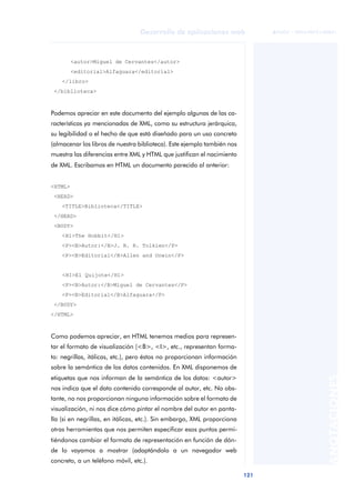 121
Desarrollo de aplicaciones web
ANOTACIONES

 FUOC • XP04/90791/00021
<autor>Miguel de Cervantes</autor>
<editorial>Alfaguara</editorial>
</libro>
</biblioteca>
Podemos apreciar en este documento del ejemplo algunas de las ca-
racterísticas ya mencionadas de XML, como su estructura jerárquica,
su legibilidad o el hecho de que está diseñado para un uso concreto
(almacenar los libros de nuestra biblioteca). Este ejemplo también nos
muestra las diferencias entre XML y HTML que justifican el nacimiento
de XML. Escribamos en HTML un documento parecido al anterior:
<HTML>
<HEAD>
<TITLE>Biblioteca</TITLE>
</HEAD>
<BODY>
<H1>The Hobbit</H1>
<P><B>Autor:</B>J. R. R. Tolkien</P>
<P><B>Editorial</B>Allen and Unwin</P>
<H1>El Quijote</H1>
<P><B>Autor:</B>Miguel de Cervantes</P>
<P><B>Editorial</B>Alfaguara</P>
</BODY>
</HTML>
Como podemos apreciar, en HTML tenemos medios para represen-
tar el formato de visualización (<B>, <I>, etc., representan forma-
to: negrillas, itálicas, etc.), pero éstos no proporcionan información
sobre la semántica de los datos contenidos. En XML disponemos de
etiquetas que nos informan de la semántica de los datos: <autor>
nos indica que el dato contenido corresponde al autor, etc. No obs-
tante, no nos proporcionan ninguna información sobre el formato de
visualización, ni nos dice cómo pintar el nombre del autor en panta-
lla (si en negrillas, en itálicas, etc.). Sin embargo, XML proporciona
otras herramientas que nos permiten especificar esos puntos permi-
tiéndonos cambiar el formato de representación en función de dón-
de lo vayamos a mostrar (adaptándolo a un navegador web
concreto, a un teléfono móvil, etc.).
 