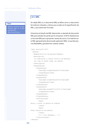 Software libre
122
ANOTACIONES

 FUOC • XP04/90791/00021
Un objeto XML (o un documento XML) se define como un documento
formado por etiquetas y valores que cumple con la especificación de
XML, y que estará bien formado.
Iniciaremos el estudio de XML observando un ejemplo de documento
XML para estudiar las partes que lo componen. A tal fin diseñaremos
un formato XML para representar recetas de cocina. Con este forma-
to XML (generalmente denominado aplicación XML), al que llamare-
mos RecetaXML, guardaremos nuestras recetas.
<?xml version="1.0"?>
<Receta>
<Nombre>Tortilla de patatas</Nombre>
<Descripcion>
La tradicional y típica tortilla de patatas,
tal como la hacen todas las madres.
</Descripcion>
<Ingredientes>
<Ingrediente>
<Cantidad unidad="pieza">3</Cantidad>
<Item>Patata</Item>
</Ingrediente>
<Ingrediente>
<Cantidad unidad="pieza">2</Cantidad>
<Item>Huevos</Item>
</Ingrediente>
<Ingrediente>
<Cantidad unidad="litro">0.1</Cantidad>
<Item>Aceite</Item>
</Ingrediente>
</Ingredientes>
<Instrucciones>
<Paso>
Pelar y cortar la patata en rodajas
</Paso>
<Paso>
Poner aceite en una paella
</Paso>
<!-- Y así seguimos... -->
</Instrucciones>
</Receta>
4.2. XML
Podemos encontrar la espe-
cificación XML en el sitio
web del W3C:
http://www.w3c.org
Nota
 