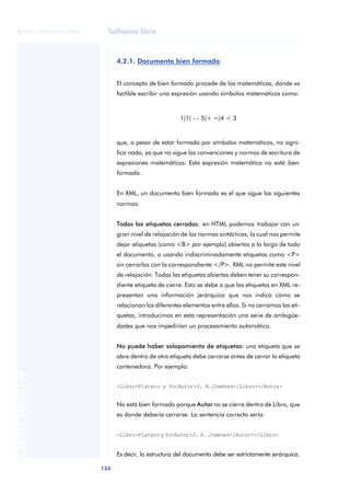 Software libre
124
ANOTACIONES

 FUOC • XP04/90791/00021
4.2.1. Documento bien formado
El concepto de bien formado procede de las matemáticas, donde es
factible escribir una expresión usando símbolos matemáticos como:
1)1( - - 5(+ =)4 < 3
que, a pesar de estar formada por símbolos matemáticos, no signi-
fica nada, ya que no sigue las convenciones y normas de escritura de
expresiones matemáticas. Esta expresión matemática no está bien
formada.
En XML, un documento bien formado es el que sigue las siguientes
normas:
Todas las etiquetas cerradas: en HTML podemos trabajar con un
gran nivel de relajación de las normas sintácticas, lo cual nos permite
dejar etiquetas (como <B> por ejemplo) abiertas a lo largo de todo
el documento, o usando indiscriminadamente etiquetas como <P>
sin cerrarlas con la correspondiente </P>. XML no permite este nivel
de relajación. Todas las etiquetas abiertas deben tener su correspon-
diente etiqueta de cierre. Esto se debe a que las etiquetas en XML re-
presentan una información jerárquica que nos indica cómo se
relacionan los diferentes elementos entre ellos. Si no cerramos las eti-
quetas, introducimos en esta representación una serie de ambigüe-
dades que nos impedirían un procesamiento automático.
No puede haber solapamiento de etiquetas: una etiqueta que se
abre dentro de otra etiqueta debe cerrarse antes de cerrar la etiqueta
contenedora. Por ejemplo:
<Libro>Platero y Yo<Autor>J. R.Jiménez</Libro></Autor>
No está bien formado porque Autor no se cierra dentro de Libro, que
es donde debería cerrarse. La sentencia correcta sería:
<Libro>Plateroy Yo<Autor>J. R. Jiménez</Autor></Libro>
Es decir, la estructura del documento debe ser estrictamente jerárquica.
 