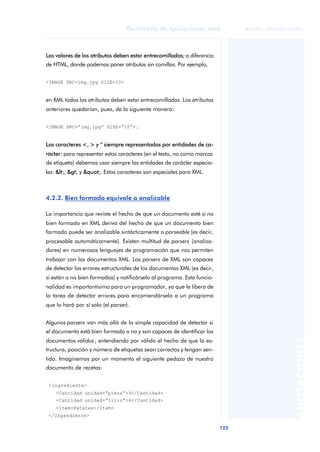 125
Desarrollo de aplicaciones web
ANOTACIONES

 FUOC • XP04/90791/00021
Los valores de los atributos deben estar entrecomillados; a diferencia
de HTML, donde podemos poner atributos sin comillas. Por ejemplo,
<IMAGE SRC=img.jpg SIZE=10>
en XML todos los atributos deben estar entrecomillados. Los atributos
anteriores quedarían, pues, de la siguiente manera:
<IMAGE SRC=“img.jpg” SIZE=“10”>.
Los caracteres <, > y “ siempre representados por entidades de ca-
rácter: para representar estos caracteres (en el texto, no como marcas
de etiqueta) debemos usar siempre las entidades de carácter especia-
les: <, > y ". Estos caracteres son especiales para XML.
4.2.2. Bien formado equivale a analizable
La importancia que reviste el hecho de que un documento esté o no
bien formado en XML deriva del hecho de que un documento bien
formado puede ser analizable sintácticamente o parseable (es decir,
procesable automáticamente). Existen multitud de parsers (analiza-
dores) en numerosos lenguajes de programación que nos permiten
trabajar con los documentos XML. Los parsers de XML son capaces
de detectar los errores estructurales de los documentos XML (es decir,
si están o no bien formados) y notificárselo al programa. Esta funcio-
nalidad es importantísima para un programador, ya que le libera de
la tarea de detectar errores para encomendársela a un programa
que lo hará por sí solo (el parser).
Algunos parsers van más allá de la simple capacidad de detectar si
el documento está bien formado o no y son capaces de identificar los
documentos válidos, entendiendo por válido el hecho de que la es-
tructura, posición y número de etiquetas sean correctos y tengan sen-
tido. Imaginemos por un momento el siguiente pedazo de nuestro
documento de recetas:
<Ingrediente>
<Cantidad unidad=“pieza”>3</Cantidad>
<Cantidad unidad=“litro”>4</Cantidad>
<Item>Patatas</Item>
</Ingrediente>
 