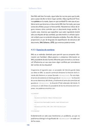 Software libre
126
ANOTACIONES

 FUOC • XP04/90791/00021
Este XML está bien formado, sigue todas las normas para que lo esté,
pero a pesar de ello no tiene ningún sentido. ¿Que significaría? Tene-
mos patatas en la receta, ¿pero en qué cantidad? En este caso el pro-
blema sería que tenemos un documento XML bien formado, pero que
carece de utilidad, ya que no tiene sentido. Necesitamos indicar de al-
guna manera cómo controlar que un documento tenga sentido. En
nuestro caso, tenemos que especificar que cada ingrediente tendrá
sólo una etiqueta de tipo cantidad, que ésta tendrá un atributo opcio-
nal unidad y que no contendrá etiquetas anidadas. Para ello, XML nos
proporciona un par de lenguajes de especificación de estructura del
documento, XML Schema y DTD, que veremos posteriormente.
4.2.3. Espacios de nombres
XML es un estándar diseñado para permitir que se comparta infor-
mación con facilidad. ¿Qué pasaría si uniésemos información en
XML procedente de dos fuentes diferentes para enviarla a una terce-
ra? ¿Podríamos en ese caso tener algún conflicto por coincidencia
del nombre de las etiquetas?
Imaginemos el siguiente caso: un proveedor de Internet guarda todos
sus datos en XML. La sección comercial almacena la dirección de la vi-
vienda del cliente en un campo llamado <direccion>. Por otro lado,
el servicio de asistencia al cliente guarda en <direccion> la dirección
de correo electrónico del cliente, y finalmente el centro de control de red
guarda en <direccion> la dirección IP del ordenador del cliente. Si
unimos en un sólo fichero lo procedente de las tres divisiones de la em-
presa, nos podemos encontrar con:
<cliente>
...
<direccion>Calle Real</direccion>
...
<direccion>ventas@cliente.com</direccion>
...
<direccion>192.168.168.192</direccion>
...
</cliente>
Evidentemente en este caso tendríamos un problema, ya que no
podríamos distinguir el significado de <direccion> en cada uno
de los casos.
 
