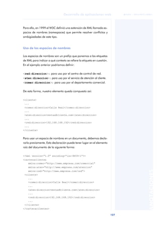 127
Desarrollo de aplicaciones web
ANOTACIONES

 FUOC • XP04/90791/00021
Para ello, en 1999 el W3C definió una extensión de XML llamada es-
pacios de nombres (namespaces) que permite resolver conflictos y
ambigüedades de este tipo.
Uso de los espacios de nombres
Los espacios de nombres son un prefijo que ponemos a las etiquetas
de XML para indicar a qué contexto se refiere la etiqueta en cuestión.
En el ejemplo anterior podríamos definir:
<red:direccion>: para uso por el centro de control de red.
<aten:direccion>: para uso por el servicio de atención al cliente.
<comer:direccion>: para uso por el departamento comercial.
De esta forma, nuestro elemento queda compuesto así:
<cliente>
...
<comer:direccion>Calle Real</comer:direccion>
....
<aten:direccion>ventas@cliente.com</aten:direccion>
....
<red:direccion>192.168.168.192</red:direccion>
...
</cliente>
Para usar un espacio de nombres en un documento, debemos decla-
rarlo previamente. Esta declaración puede tener lugar en el elemento
raíz del documento de la siguiente forma:
<?xml version=“1.0” encoding=“iso-8859-1”?>
<carteraclientes
xmlns:comer=“http://www.empresa.com/comercial”
xmlns:aten=“http://www.empresa.com/atencion”
xmlns:red=“http://www.empresa.com/red”>
<cliente>
...
<comer:direccion>Calle Real</comer:direccion>
...
<aten:direccion>ventas@cliente.com</aten:direccion>
...
<red:direccion>192.168.168.192</red:direccion>
...
</cliente>
</carteraclientes>
 