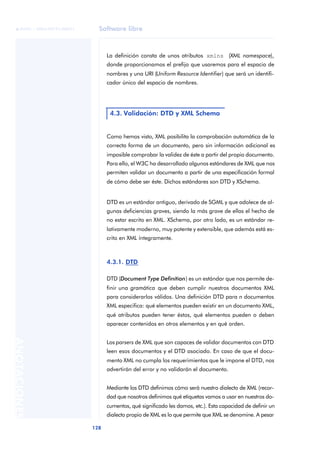 Software libre
128
ANOTACIONES

 FUOC • XP04/90791/00021
La definición consta de unos atributos xmlns (XML namespace),
donde proporcionamos el prefijo que usaremos para el espacio de
nombres y una URI (Uniform Resource Identifier) que será un identifi-
cador único del espacio de nombres.
Como hemos visto, XML posibilita la comprobación automática de la
correcta forma de un documento, pero sin información adicional es
imposible comprobar la validez de éste a partir del propio documento.
Para ello, el W3C ha desarrollado algunos estándares de XML que nos
permiten validar un documento a partir de una especificación formal
de cómo debe ser éste. Dichos estándares son DTD y XSchema.
DTD es un estándar antiguo, derivado de SGML y que adolece de al-
gunas deficiencias graves, siendo la más grave de ellas el hecho de
no estar escrito en XML. XSchema, por otro lado, es un estándar re-
lativamente moderno, muy potente y extensible, que además está es-
crito en XML íntegramente.
4.3.1. DTD
DTD (Document Type Definition) es un estándar que nos permite de-
finir una gramática que deben cumplir nuestros documentos XML
para considerarlos válidos. Una definición DTD para n documentos
XML especifica: qué elementos pueden existir en un documento XML,
qué atributos pueden tener éstos, qué elementos pueden o deben
aparecer contenidos en otros elementos y en qué orden.
Los parsers de XML que son capaces de validar documentos con DTD
leen esos documentos y el DTD asociado. En caso de que el docu-
mento XML no cumpla los requerimientos que le impone el DTD, nos
advertirán del error y no validarán el documento.
Mediante los DTD definimos cómo será nuestro dialecto de XML (recor-
dad que nosotros definimos qué etiquetas vamos a usar en nuestros do-
cumentos, qué significado les damos, etc.). Esta capacidad de definir un
dialecto propio de XML es lo que permite que XML se denomine. A pesar
4.3. Validación: DTD y XML Schema
 