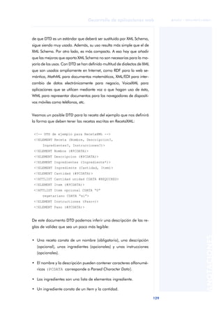 129
Desarrollo de aplicaciones web
ANOTACIONES

 FUOC • XP04/90791/00021
de que DTD es un estándar que deberá ser sustituido por XML Schema,
sigue siendo muy usado. Además, su uso resulta más simple que el de
XML Schema. Por otro lado, es más compacto. A eso hay que añadir
que las mejoras que aporta XML Schema no son necesarias para la ma-
yoría de los usos. Con DTD se han definido multitud de dialectos de XML
que son usados ampliamente en Internet, como RDF para la web se-
mántica, MathML para documentos matemáticos, XML/EDI para inter-
cambio de datos electrónicamente para negocio, VoiceXML para
aplicaciones que se utilicen mediante voz o que hagan uso de ésta,
WML para representar documentos para los navegadores de dispositi-
vos móviles como teléfonos, etc.
Veamos un posible DTD para la receta del ejemplo que nos definirá
la forma que deben tener las recetas escritas en RecetaXML:
<!-- DTD de ejemplo para RecetaXML -->
<!ELEMENT Receta (Nombre, Descripcion?,
Ingredientes?, Instrucciones?)>
<!ELEMENT Nombre (#PCDATA)>
<!ELEMENT Descripcion (#PCDATA)>
<!ELEMENT Ingredientes (Ingrediente*)>
<!ELEMENT Ingrediente (Cantidad, Item)>
<!ELEMENT Cantidad (#PCDATA)>
<!ATTLIST Cantidad unidad CDATA #REQUIRED>
<!ELEMENT Item (#PCDATA)>
<!ATTLIST Item opcional CDATA “0”
vegetariano CDATA “si”>
<!ELEMENT Instructiones (Paso+)>
<!ELEMENT Paso (#PCDATA)>
De este documento DTD podemos inferir una descripción de las re-
glas de validez que sea un poco más legible:
• Una receta consta de un nombre (obligatorio), una descripción
(opcional), unos ingredientes (opcionales) y unas instrucciones
(opcionales).
• El nombre y la descripción pueden contener caracteres alfanumé-
ricos (PCDATA corresponde a Parsed Character Data).
• Los ingredientes son una lista de elementos ingrediente.
• Un ingrediente consta de un ítem y la cantidad.
 
