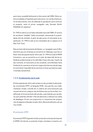 13
Desarrollo de aplicaciones web
ANOTACIONES

 FUOC • XP04/90791/00021
para hacer accesible fácilmente la información del CERN. Dicho sis-
tema empleaba el hipertexto para estructurar una red de enlaces en-
tre los documentos. Una vez obtenida la aprobación para continuar
el proyecto, nació el primer navegador web, llamado World-
WideWeb (sin espacios).
En 1992 el sistema ya se había extendido fuera del CERN. El número
de servidores “estables” había aumentado, alcanzando la sorpren-
dente cifra de veintiséis. A partir de este punto, el crecimiento es es-
pectacular. En 1993 la web ya era merecedora de un espacio en el
New York Times.
Éste es el año del lanzamiento de Mosaic, un navegador para X-Win-
dow/Unís que con el tiempo se convertiría en Netscape y que fue un
factor clave de popularización de la web. En 1994 se fundó el WWW
Consortium, que se convertiría en el motor de desarrollo de los es-
tándares predominantes en la web (http://www.w3c.org). A partir de
ese momento, el crecimiento ya fue constante, convirtiéndose hacia
finales de los noventa en el servicio insignia de Internet y dando lugar
al crecimiento imparable de los servicios en línea que estamos expe-
rimentado actualmente.
1.2.2. Fundamentos de la web
El éxito espectacular de la web se basa en dos puntales fundamenta-
les: el protocolo HTTP y el lenguaje HTML. Uno permite una imple-
mentación simple y sencilla de un sistema de comunicaciones que
nos permite enviar cualquier tipo de ficheros de una forma fácil, sim-
plificando el funcionamiento del servidor y permitiendo que servido-
res poco potentes atiendan miles de peticiones y reduzcan los costes
de despliegue. El otro nos proporciona un mecanismo de composi-
ción de páginas enlazadas simple y fácil, altamente eficiente y de uso
muy simple.
El protocolo HTTP
El protocolo HTTP (hypertext tranfer protocol) es el protocolo base de
la WWW. Se trata de un protocolo simple, orientado a conexión y sin
 
