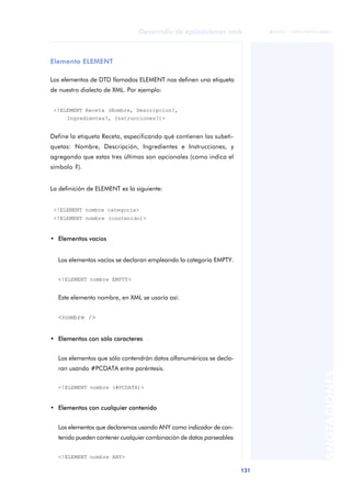 131
Desarrollo de aplicaciones web
ANOTACIONES

 FUOC • XP04/90791/00021
Elemento ELEMENT
Los elementos de DTD llamados ELEMENT nos definen una etiqueta
de nuestro dialecto de XML. Por ejemplo:
<!ELEMENT Receta (Nombre, Descripcion?,
Ingredientes?, Instrucciones?)>
Define la etiqueta Receta, especificando qué contienen las subeti-
quetas: Nombre, Descripción, Ingredientes e Instrucciones, y
agregando que estas tres últimas son opcionales (como indica el
símbolo ?).
La definición de ELEMENT es la siguiente:
<!ELEMENT nombre categoria>
<!ELEMENT nombre (contenido)>
• Elementos vacíos
Los elementos vacíos se declaran empleando la categoría EMPTY.
<!ELEMENT nombre EMPTY>
Este elemento nombre, en XML se usaría así:
<nombre />
• Elementos con sólo caracteres
Los elementos que sólo contendrán datos alfanuméricos se decla-
ran usando #PCDATA entre paréntesis.
<!ELEMENT nombre (#PCDATA)>
• Elementos con cualquier contenido
Los elementos que declaremos usando ANY como indicador de con-
tenido pueden contener cualquier combinación de datos parseables:
<!ELEMENT nombre ANY>
 