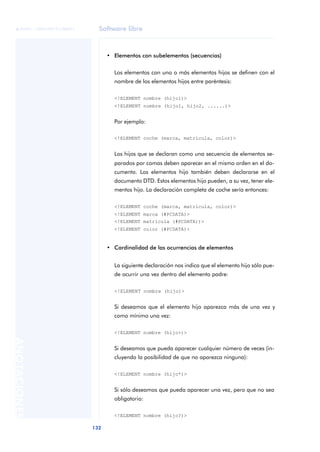 Software libre
132
ANOTACIONES

 FUOC • XP04/90791/00021
• Elementos con subelementos (secuencias)
Los elementos con uno o más elementos hijos se definen con el
nombre de los elementos hijos entre paréntesis:
<!ELEMENT nombre (hijo1)>
<!ELEMENT nombre (hijo1, hijo2, ......)>
Por ejemplo:
<!ELEMENT coche (marca, matricula, color)>
Los hijos que se declaran como una secuencia de elementos se-
parados por comas deben aparecer en el mismo orden en el do-
cumento. Los elementos hijo también deben declararse en el
documento DTD. Estos elementos hijo pueden, a su vez, tener ele-
mentos hijo. La declaración completa de coche sería entonces:
<!ELEMENT coche (marca, matricula, color)>
<!ELEMENT marca (#PCDATA)>
<!ELEMENT matricula (#PCDATA))>
<!ELEMENT color (#PCDATA)>
• Cardinalidad de las ocurrencias de elementos
La siguiente declaración nos indica que el elemento hijo sólo pue-
de ocurrir una vez dentro del elemento padre:
<!ELEMENT nombre (hijo)>
Si deseamos que el elemento hijo aparezca más de una vez y
como mínimo una vez:
<!ELEMENT nombre (hijo+)>
Si deseamos que pueda aparecer cualquier número de veces (in-
cluyendo la posibilidad de que no aparezca ninguna):
<!ELEMENT nombre (hijo*)>
Si sólo deseamos que pueda aparecer una vez, pero que no sea
obligatorio:
<!ELEMENT nombre (hijo?)>
 