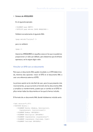 135
Desarrollo de aplicaciones web
ANOTACIONES

 FUOC • XP04/90791/00021
• Sintaxis de #REQUIRED
En el siguiente ejemplo:
<!ELEMENT pago EMPTY>
<!ATTLIST pago metodo CDATA #REQUIRED >
Validará correctamente el siguiente XML:
<pago metodo=“tarjeta” />
pero no validará:
<pago />
Usaremos #REQUIRED en aquellos casos en los que no podemos
proporcionar un valor por defecto, pero deseamos que el atributo
aparezca y se le asigne algún valor.
Vincular un DTD con un documento
Para que un documento XML quede vinculado a un DTD determina-
do, tenemos dos opciones: incluir el DTD en el documento XML o
usar una referencia externa al DTD.
La primera opción es la más fácil de usar, pero la que presenta más
inconvenientes, ya que aumenta el tamaño de los documentos XML
y complica su mantenimiento, puesto que un cambio en el DTD im-
plica revisar todos los documentos en los que lo hemos incluido.
El formato de un documento XML donde hubiésemos incluido sería:
<?xml version="1.0"?>
<!DOCTYPE Receta [
<!ELEMENT Receta (Nombre, Descripcion?,
Ingredientes?, Instrucciones?)>
<!ELEMENT Nombre (#PCDATA)>
<!ELEMENT Descripcion (#PCDATA)>
<!ELEMENT Ingredientes (Ingrediente)*>
<!ELEMENT Ingrediente (Cantidad, Item)>
<!ELEMENT Cantidad (#PCDATA)>
 