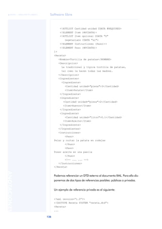 Software libre
136
ANOTACIONES

 FUOC • XP04/90791/00021
<!ATTLIST Cantidad unidad CDATA #REQUIRED>
<!ELEMENT Item (#PCDATA)>
<!ATTLIST Item opcional CDATA "0"
vegetariano CDATA "si">
<!ELEMENT Instructiones (Paso)+>
<!ELEMENT Paso (#PCDATA)>
]>
<Receta>
<Nombre>Tortilla de patatas</NOMBRE>
<Descripcion>
La tradicional y típica tortilla de patatas,
tal como la hacen todas las madres.
</Descripcion>
<Ingredientes>
<Ingrediente>
<Cantidad unidad="pieza">3</Cantidad>
<Item>Patata</Item>
</Ingrediente>
<Ingrediente>
<Cantidad unidad="pieza">2</Cantidad>
<Item>Huevos</Item>
</Ingrediente>
<Ingrediente>
<Cantidad unidad="litro">0.1</Cantidad>
<Item>Aceite</Item>
</Ingrediente>
</Ingredientes>
<Instrucciones>
<Paso>
Pelar y cortar la patata en rodajas
</Paso>
<Paso>
Poner aceite en una paella
</Paso>
<!-- ... ... -->
</Instrucciones>
</Receta>
Podemos referenciar un DTD externo al documento XML. Para ello dis-
ponemos de dos tipos de referencias posibles: públicas o privadas.
Un ejemplo de referencia privada es el siguiente:
<?xml version=“1.0”?>
<!DOCTYPE Receta SYSTEM “receta.dtd”>
<Receta>
...
 