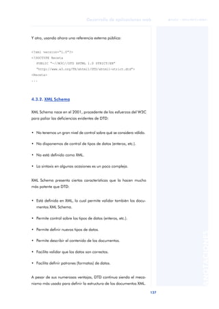 137
Desarrollo de aplicaciones web
ANOTACIONES

 FUOC • XP04/90791/00021
Y otro, usando ahora una referencia externa pública:
<?xml version=“1.0”?>
<!DOCTYPE Receta
PUBLIC “-//W3C//DTD XHTML 1.0 STRICT/EN”
“http://www.w3.org/TR/xhtml1/DTD/xhtml1-strict.dtd”>
<Receta>
...
4.3.2. XML Schema
XML Schema nace en el 2001, procedente de los esfuerzos del W3C
para paliar las deficiencias evidentes de DTD:
• No tenemos un gran nivel de control sobre qué se considera válido.
• No disponemos de control de tipos de datos (enteros, etc.).
• No está definido como XML.
• La sintaxis en algunas ocasiones es un poco compleja.
XML Schema presenta ciertas características que la hacen mucho
más potente que DTD:
• Está definida en XML, lo cual permite validar también los docu-
mentos XML Schema.
• Permite control sobre los tipos de datos (enteros, etc.).
• Permite definir nuevos tipos de datos.
• Permite describir el contenido de los documentos.
• Facilita validar que los datos son correctos.
• Facilita definir patrones (formatos) de datos.
A pesar de sus numerosas ventajas, DTD continua siendo el meca-
nismo más usado para definir la estructura de los documentos XML.
 