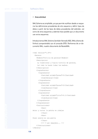 Software libre
138
ANOTACIONES

 FUOC • XP04/90791/00021
• Extensibilidad
XML Schema es ampliable, ya que permite reutilizar desde un esque-
ma las definiciones procedentes de otro esquema y definir tipos de
datos a partir de los tipos de datos procedentes del estándar, así
como de otros esquemas y además hace posible que un documento
use varios esquemas.
Introduciremos XML Schema (también llamado XSD, XML schema de-
finition) comparándolo con el conocido DTD. Partiremos de un do-
cumento XML, nuestro documento de RecetaXML.
<?xml version="1.0"?>
<Receta>
<Nombre>Tortilla de patatas</Nombre>
<Descripcion>
La tradicional y típica tortilla de patatas,
tal como la hacen todas las madres.
</Descripcion>
<Ingredientes>
<Ingrediente>
<Cantidad unidad="pieza">3</Cantidad>
<Item>Patatas</Item>
</Ingrediente>
<Ingrediente>
<Cantidad unidad="pieza">2</Cantidad>
<Item>Huevos</Item>
</Ingrediente>
<Ingrediente>
<Cantidad unidad="litro">0.1</Cantidad>
<Item>Aceite</Item>
</Ingrediente>
</Ingredientes>
<Instrucciones>
<Paso>
Pelar y cortar la patata en rodajas
</Paso>
<Paso>
Poner aceite en una paella
</Paso>
<!-- Y así seguimos... -->
</Instrucciones>
</Receta>
 