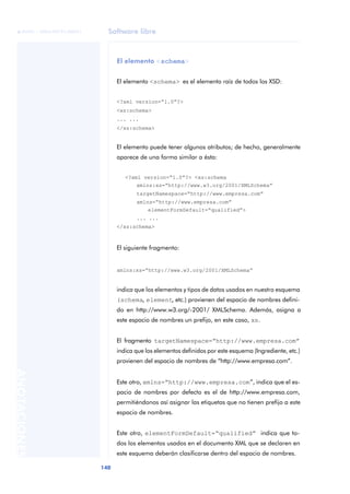 Software libre
140
ANOTACIONES

 FUOC • XP04/90791/00021
El elemento <schema>
El elemento <schema> es el elemento raíz de todos los XSD:
<?xml version=“1.0”?>
<xs:schema>
... ...
</xs:schema>
El elemento puede tener algunos atributos; de hecho, generalmente
aparece de una forma similar a ésta:
<?xml version=“1.0”?> <xs:schema
xmlns:xs=“http://www.w3.org/2001/XMLSchema”
targetNamespace=“http://www.empresa.com”
xmlns=“http://www.empresa.com”
elementFormDefault=“qualified”>
... ...
</xs:schema>
El siguiente fragmento:
xmlns:xs=“http://www.w3.org/2001/XMLSchema”
indica que los elementos y tipos de datos usados en nuestro esquema
(schema, element, etc.) provienen del espacio de nombres defini-
do en http://www.w3.org/-2001/ XMLSchema. Además, asigna a
este espacio de nombres un prefijo, en este caso, xs.
El fragmento targetNamespace=“http://www.empresa.com”
indica que los elementos definidos por este esquema (Ingrediente, etc.)
provienen del espacio de nombres de “http://www.empresa.com”.
Este otro, xmlns=“http://www.empresa.com”, indica que el es-
pacio de nombres por defecto es el de http://www.empresa.com,
permitiéndonos así asignar las etiquetas que no tienen prefijo a este
espacio de nombres.
Este otro, elementFormDefault=“qualified” indica que to-
dos los elementos usados en el documento XML que se declaren en
este esquema deberán clasificarse dentro del espacio de nombres.
 