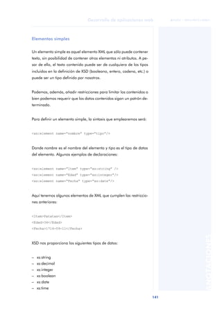 141
Desarrollo de aplicaciones web
ANOTACIONES

 FUOC • XP04/90791/00021
Elementos simples
Un elemento simple es aquel elemento XML que sólo puede contener
texto, sin posibilidad de contener otros elementos ni atributos. A pe-
sar de ello, el texto contenido puede ser de cualquiera de los tipos
incluidos en la definición de XSD (booleano, entero, cadena, etc.) o
puede ser un tipo definido por nosotros.
Podemos, además, añadir restricciones para limitar los contenidos o
bien podemos requerir que los datos contenidos sigan un patrón de-
terminado.
Para definir un elemento simple, la sintaxis que emplearemos será:
<xs:element name=“nombre” type=“tipo”/>
Donde nombre es el nombre del elemento y tipo es el tipo de datos
del elemento. Algunos ejemplos de declaraciones:
<xs:element name=“Item” type=“xs:string” />
<xs:element name=“Edad” type=“xs:integer”/>
<xs:element name=“Fecha” type=“xs:date”/>
Aquí tenemos algunos elementos de XML que cumplen las restriccio-
nes anteriores:
<Item>Patatas</Item>
<Edad>34</Edad>
<Fecha>1714-09-11</Fecha>
XSD nos proporciona los siguientes tipos de datos:
– xs:string
– xs:decimal
– xs:integer
– xs:boolean
– xs:date
– xs:time
 