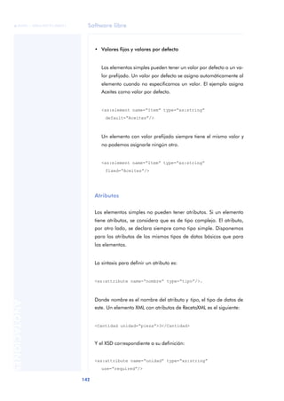 Software libre
142
ANOTACIONES

 FUOC • XP04/90791/00021
• Valores fijos y valores por defecto
Los elementos simples pueden tener un valor por defecto o un va-
lor prefijado. Un valor por defecto se asigna automáticamente al
elemento cuando no especificamos un valor. El ejemplo asigna
Aceites como valor por defecto.
<xs:element name=“Item” type=“xs:string”
default=“Aceites”/>
Un elemento con valor prefijado siempre tiene el mismo valor y
no podemos asignarle ningún otro.
<xs:element name=“Item” type=“xs:string”
fixed=“Aceites”/>
Atributos
Los elementos simples no pueden tener atributos. Si un elemento
tiene atributos, se considera que es de tipo complejo. El atributo,
por otro lado, se declara siempre como tipo simple. Disponemos
para los atributos de los mismos tipos de datos básicos que para
los elementos.
La sintaxis para definir un atributo es:
<xs:attribute name=“nombre” type=“tipo”/>.
Donde nombre es el nombre del atributo y tipo, el tipo de datos de
este. Un elemento XML con atributos de RecetaXML es el siguiente:
<Cantidad unidad=“pieza”>3</Cantidad>
Y el XSD correspondiente a su definición:
<xs:attribute name=“unidad” type=“xs:string”
use=“required”/>
 