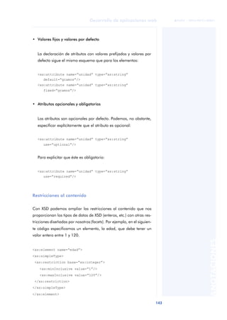 143
Desarrollo de aplicaciones web
ANOTACIONES

 FUOC • XP04/90791/00021
• Valores fijos y valores por defecto
La declaración de atributos con valores prefijados y valores por
defecto sigue el mismo esquema que para los elementos:
<xs:attribute name=“unidad” type=“xs:string”
default=“gramos”/>
<xs:attribute name=“unidad” type=“xs:string”
fixed=“gramos”/>
• Atributos opcionales y obligatorios
Los atributos son opcionales por defecto. Podemos, no obstante,
especificar explícitamente que el atributo es opcional:
<xs:attribute name=“unidad” type=“xs:string”
use=“optional”/>
Para explicitar que éste es obligatorio:
<xs:attribute name=“unidad” type=“xs:string”
use=“required”/>
Restricciones al contenido
Con XSD podemos ampliar las restricciones al contenido que nos
proporcionan los tipos de datos de XSD (enteros, etc.) con otras res-
tricciones diseñadas por nosotros (facets). Por ejemplo, en el siguien-
te código especificamos un elemento, la edad, que debe tener un
valor entero entre 1 y 120.
<xs:element name=“edad”>
<xs:simpleType>
<xs:restriction base=“xs:integer”>
<xs:minInclusive value=“1”/>
<xs:maxInclusive value=“120”/>
</xs:restriction>
</xs:simpleType>
</xs:element>
 