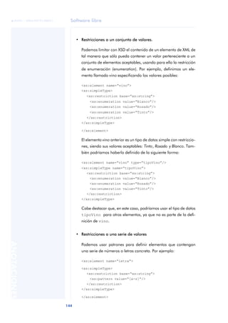 Software libre
144
ANOTACIONES

 FUOC • XP04/90791/00021
• Restricciones a un conjunto de valores.
Podemos limitar con XSD el contenido de un elemento de XML de
tal manera que sólo pueda contener un valor perteneciente a un
conjunto de elementos aceptables, usando para ello la restricción
de enumeración (enumeration). Por ejemplo, definimos un ele-
mento llamado vino especificando los valores posibles:
<xs:element name=“vino”>
<xs:simpleType>
<xs:restriction base=“xs:string”>
<xs:enumeration value=“Blanco”/>
<xs:enumeration value=“Rosado”/>
<xs:enumeration value=“Tinto”/>
</xs:restriction>
</xs:simpleType>
</xs:element>
El elemento vino anterior es un tipo de datos simple con restriccio-
nes, siendo sus valores aceptables: Tinto, Rosado y Blanco. Tam-
bién podríamos haberlo definido de la siguiente forma:
<xs:element name=“vino” type=“tipoVino”/>
<xs:simpleType name=“tipoVino”>
<xs:restriction base=“xs:string”>
<xs:enumeration value=“Blanco”/>
<xs:enumeration value=“Rosado”/>
<xs:enumeration value=“Tinto”/>
</xs:restriction>
</xs:simpleType>
Cabe destacar que, en este caso, podríamos usar el tipo de datos
tipoVino para otros elementos, ya que no es parte de la defi-
nición de vino.
• Restricciones a una serie de valores
Podemos usar patrones para definir elementos que contengan
una serie de números o letras concreta. Por ejemplo:
<xs:element name=“letra”>
<xs:simpleType>
<xs:restriction base=“xs:string”>
<xs:pattern value=“[a-z]”/>
</xs:restriction>
</xs:simpleType>
</xs:element>
 