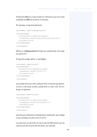 145
Desarrollo de aplicaciones web
ANOTACIONES

 FUOC • XP04/90791/00021
El elemento letra es un tipo simple con restricción cuyo único valor
aceptable es UNA de las letras minúsculas.
Por ejemplo, el siguiente elemento:
<xs:element name=“codigoproducto”>
<xs:simpleType>
<xs:restriction base=“xs:integer”>
<xs:pattern value=“[0-9][0-9][0-9][0-9][0-9]”/>
</xs:restriction>
</xs:simpleType>
</xs:element>
Define un codigoproducto formado por exactamente cinco dígi-
tos, del 0 al 9.
El siguiente código define un tipo letras:
<xs:element name=“letras”>
<xs:simpleType>
<xs:restriction base=“xs:string”>
<xs:pattern value=“([a-z])*”/>
</xs:restriction>
</xs:simpleType>
</xs:element>
que puede tomar por valor cualquier letra minúscula que aparez-
ca cero o más veces, es decir, puede tener un valor nulo. Sin em-
bargo, el siguiente:
<xs:element name=“letras”>
<xs:simpleType>
<xs:restriction base=“xs:string”>
<xs:pattern value=“([a-z][A-Z])+”/>
</xs:restriction>
</xs:simpleType>
</xs:element>
permite que el elemento contenga letras mayúsculas, pero obliga
a que contenga una letra como mínimo.
Los patrones nos permiten el mismo tipo de definiciones que las
restricciones de conjunto de elementos, por ejemplo:
 