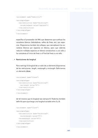 147
Desarrollo de aplicaciones web
ANOTACIONES

 FUOC • XP04/90791/00021
<xs:element name=“domicilio”>
<xs:simpleType>
<xs:restriction base=“xs:string”>
<xs:whiteSpace value=“replace”/>
</xs:restriction>
</xs:simpleType>
</xs:element>
especifica al procesador de XML que deseamos que sustituya los
caracteres blancos (tabuladores, saltos de línea, etc.) por espa-
cios. Disponemos también de collapse, que reemplazará los ca-
racteres blancos por espacios en blanco, pero que además
reducirá múltiples espacios en blanco consecutivos a uno sólo y
los caracteres al inicio de línea o al final de línea a uno sólo.
• Restricciones de longitud
Para restringir la longitud de un valor de un elemento disponemos
de las restricciones: length, maxLength y minLength. Definiremos
un elemento clave:
<xs:element name=“clave”>
<xs:simpleType>
<xs:restriction base=“xs:string”>
<xs:length value=“8”/>
</xs:restriction>
</xs:simpleType>
</xs:element>
de tal manera que la longitud sea siempre 8. Podemos también
definirlo para que tenga una longitud variable entre 5 y 8:
<xs:element name=“clave”>
<xs:simpleType>
<xs:restriction base=“xs:string”>
<xs:minLength value=“5”/>
<xs:maxLength value=“8”/>
</xs:restriction>
</xs:simpleType>
</xs:element>
 