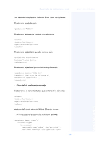 149
Desarrollo de aplicaciones web
ANOTACIONES

 FUOC • XP04/90791/00021
Son elementos complejos de cada una de las clases los siguientes:
Un elemento producto vacío:
<producto id=“1345”/>
Un elemento alumno que contiene otros elementos:
<alumno>
<nombre>Juan</nombre>
<apellido>Nadie</apellido>
</alumno>
Un elemento alojamiento que sólo contiene texto:
<alojamiento tipo=“hotel”>
Hostería Vientos del Sur
</alojamiento>
Un elemento expedición que contiene texto y elementos:
<expedicion destino=“Fitz Roy”>
Llegamos al Chaltén en la Patagonia el
<fecha>22.08.2003</fecha> ....
</expedicion>
• Cómo definir un elemento complejo
Si observamos el elemento alumno que contiene otros elementos:
<alumno>
<nombre>Juan</nombre>
<apellido>Nadie</apellido>
</alumno>
podemos definir este elemento XML de diferentes formas:
1. Podemos declarar directamente el elemento alumno:
<xs:element name=“alumno”>
<xs:complexType>
<xs:sequence>
<xs:element name=“nombre” type=“xs:string”/>
<xs:element name=“apellido” type=“xs:string”/>
 