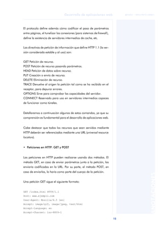 15
Desarrollo de aplicaciones web
ANOTACIONES

 FUOC • XP04/90791/00021
El protocolo define además cómo codificar el paso de parámetros
entre páginas, el tunelizar las conexiones (para sistemas de firewall),
define la existencia de servidores intermedios de cache, etc.
Las directivas de petición de información que define HTTP 1.1 (la ver-
sión considerada estable y al uso) son:
GET Petición de recurso.
POST Petición de recurso pasando parámetros.
HEAD Petición de datos sobre recurso.
PUT Creación o envío de recurso.
DELETE Eliminación de recurso.
TRACE Devuelve al origen la petición tal como se ha recibido en el
receptor, para depurar errores.
OPTIONS Sirve para comprobar las capacidades del servidor.
CONNECT Reservado para uso en servidores intermedios capaces
de funcionar como túneles.
Detallaremos a continuación algunos de estos comandos, ya que su
comprensión es fundamental para el desarrollo de aplicaciones web.
Cabe destacar que todos los recursos que sean servidos mediante
HTTP deberán ser referenciados mediante una URL (universal resource
locators).
• Peticiones en HTTP: GET y POST
Las peticiones en HTTP pueden realizarse usando dos métodos. El
método GET, en caso de enviar parámetros junto a la petición, las
enviaría codificadas en la URL. Por su parte, el método POST, en
caso de enviarlos, lo haría como parte del cuerpo de la petición.
Una petición GET sigue el siguiente formato:
GET /index.html HTTP/1.1
Host: www.ejemplo.com
User-Agent: Mozilla/4.5 [en]
Accept: image/gif, image/jpeg, text/html
Accept-language: en
Accept-Charset: iso-8859-1
 
