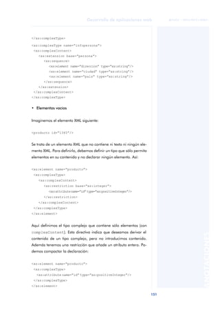 151
Desarrollo de aplicaciones web
ANOTACIONES

 FUOC • XP04/90791/00021
</xs:complexType>
<xs:complexType name=“infopersona”>
<xs:complexContent>
<xs:extension base=“persona”>
<xs:sequence>
<xs:element name=“direccion” type=“xs:string”/>
<xs:element name=“ciudad” type=“xs:string”/>
<xs:element name=“país” type=“xs:string”/>
</xs:sequence>
</xs:extension>
</xs:complexContent>
</xs:complexType>
• Elementos vacíos
Imaginemos el elemento XML siguiente:
<producto id=“1345”/>
Se trata de un elemento XML que no contiene ni texto ni ningún ele-
mento XML. Para definirlo, debemos definir un tipo que sólo permita
elementos en su contenido y no declarar ningún elemento. Así:
<xs:element name=“producto”>
<xs:complexType>
<xs:complexContent>
<xs:restriction base=“xs:integer”>
<xs:attributename=“id”type=“xs:positiveInteger”/>
</xs:restriction>
</xs:complexContent>
</xs:complexType>
</xs:element>
Aquí definimos el tipo complejo que contiene sólo elementos (con
complexContent). Esta directiva indica que deseamos derivar el
contenido de un tipo complejo, pero no introducimos contenido.
Además tenemos una restricción que añade un atributo entero. Po-
demos compactar la declaración:
<xs:element name=“producto”>
<xs:complexType>
<xs:attribute name=“id” type=“xs:positiveInteger”/>
</xs:complexType>
</xs:element>
 