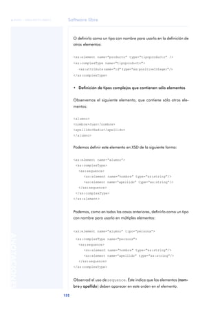 Software libre
152
ANOTACIONES

 FUOC • XP04/90791/00021
O definirlo como un tipo con nombre para usarlo en la definición de
otros elementos:
<xs:element name=“producto” type=“tipoproducto” />
<xs:complexType name=“tipoproducto”>
<xs:attributename=“id” type=“xs:positiveInteger”/>
</xs:complexType>
• Definición de tipos complejos que contienen sólo elementos
Observemos el siguiente elemento, que contiene sólo otros ele-
mentos:
<alumno>
<nombre>Juan</nombre>
<apellido>Nadie</apellido>
</alumno>
Podemos definir este elemento en XSD de la siguiente forma:
<xs:element name=“alumno”>
<xs:complexType>
<xs:sequence>
<xs:element name=“nombre” type=“xs:string”/>
<xs:element name=“apellido” type=“xs:string”/>
</xs:sequence>
</xs:complexType>
</xs:element>
Podemos, como en todos los casos anteriores, definirlo como un tipo
con nombre para usarlo en múltiples elementos:
<xs:element name=“alumno” tipo=“persona”>
<xs:complexType name=“persona”>
<xs:sequence>
<xs:element name=“nombre” type=“xs:string”/>
<xs:element name=“apellido” type=“xs:string”/>
</xs:sequence>
</xs:complexType>
Observad el uso desequence. Éste indica que los elementos (nom-
bre y apellido) deben aparecer en este orden en el elemento.
 