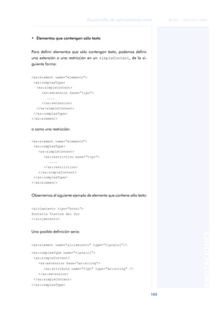 153
Desarrollo de aplicaciones web
ANOTACIONES

 FUOC • XP04/90791/00021
• Elementos que contengan sólo texto
Para definir elementos que sólo contengan texto, podemos definir
una extensión o una restricción en un simpleContent, de la si-
guiente forma:
<xs:element name=“elemento”>
<xs:complexType>
<xs:simpleContent>
<xs:extension base=“tipo”>
....
</xs:extension>
</xs:simpleContent>
</xs:complexType>
</xs:element>
o como una restricción:
<xs:element name=“elemento”>
<xs:complexType>
<xs:simpleContent>
<xs:restriction base=“tipo”>
....
</xs:restriction>
</xs:simpleContent>
</xs:complexType>
</xs:element>
Observemos el siguiente ejemplo de elemento que contiene sólo texto:
<alojamiento tipo=“hotel”>
Hostería Vientos del Sur
</alojamiento>
Una posible definición sería:
<xs:element name=“alojamiento” type=“tipoaloj”/>
<xs:complexType name=“tipoaloj”>
<xs:simpleContent>
<xs:extension base=“xs:string”>
<xs:attribute name=“tipo” type=“xs:string” />
</xs:extension>
</xs:simpleContent>
</xs:complexType>
 