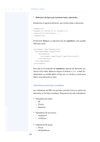 Software libre
154
ANOTACIONES

 FUOC • XP04/90791/00021
• Definición de tipos que contienen texto y elementos
Estudiemos el siguiente elemento, que contiene texto y elementos:
<expedicion>
Llegamos al Chaltén en la Patagonia el
<fecha>22.08.2003</fecha> ....
</expedicion>
El elemento fecha es un elemento hijo de expedicion. Una posible
definición sería:
<xs:element name=“expedicion”>
<xs:complexType mixed=“true”>
<xs:sequence>
<xs:element name=“fecha” type=“xs:string”/>
</xs:sequence>
</xs:complexType>
</xs:element>
Para que en el contenido de expedicion además de elementos po-
damos incluir texto, debemos asignar el atributo mixed a true. Evi-
dentemente, es posible definir el tipo con un nombre y usarlo para
definir otros elementos o tipos.
Indicadores para tipos complejos
Los indicadores de XSD nos permiten controlar cómo se usarán los
elementos en los tipos complejos. Disponemos de siete indicadores:
• Indicadores de orden:
– All
– Choice
– Sequence
• Indicadores de ocurrencia:
– maxOccurs
– minOccurs
• Indicadores de grupo:
– Group
– attributeGroup
 
