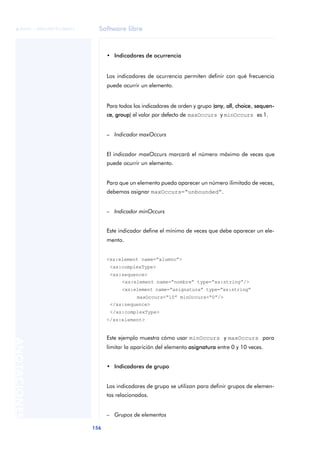 Software libre
156
ANOTACIONES

 FUOC • XP04/90791/00021
• Indicadores de ocurrencia
Los indicadores de ocurrencia permiten definir con qué frecuencia
puede ocurrir un elemento.
Para todos los indicadores de orden y grupo (any, all, choice, sequen-
ce, group) el valor por defecto de maxOccurs y minOccurs es 1.
– Indicador maxOccurs
El indicador maxOccurs marcará el número máximo de veces que
puede ocurrir un elemento.
Para que un elemento pueda aparecer un número ilimitado de veces,
debemos asignar maxOccurs=“unbounded”.
– Indicador minOccurs
Este indicador define el mínimo de veces que debe aparecer un ele-
mento.
<xs:element name=“alumno”>
<xs:complexType>
<xs:sequence>
<xs:element name=“nombre” type=“xs:string”/>
<xs:element name=“asignatura” type=“xs:string”
maxOccurs=“10” minOccurs=“0”/>
</xs:sequence>
</xs:complexType>
</xs:element>
Este ejemplo muestra cómo usar minOccurs y maxOccurs para
limitar la aparición del elemento asignatura entre 0 y 10 veces.
• Indicadores de grupo
Los indicadores de grupo se utilizan para definir grupos de elemen-
tos relacionados.
– Grupos de elementos
 